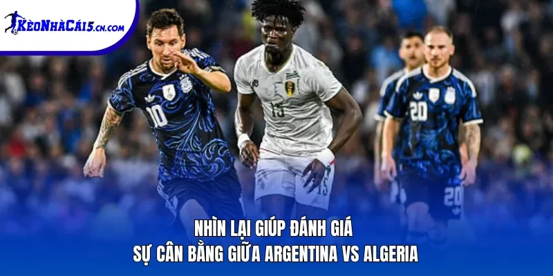 Nhìn lại giúp đánh giá sự cân bằng giữa Argentina vs Algeria